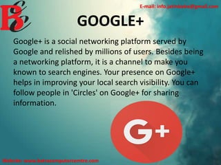 GOOGLE+
Google+ is a social networking platform served by
Google and relished by millions of users. Besides being
a networking platform, it is a channel to make you
known to search engines. Your presence on Google+
helps in improving your local search visibility. You can
follow people in 'Circles' on Google+ for sharing
information.
E-mail: info.jatinbatra@gmail.com
Website: www.batracomputercemtre.com
 