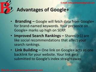 Advantages of Google+
• Branding – Google will fetch data from Google+
for brand-named keywords. Your presence on
Google+ marks up high on SERP.
• Improved Search Rankings – Shares (+1) are
like social recommendations that affect your
search rankings.
• Link Building – One link on Google+ acts as one
backlink for your website. Your link gets
submitted to Google’s index straightaway.
E-mail: info.jatinbatra@gmail.com
Website: www.batracomputercemtre.com
 