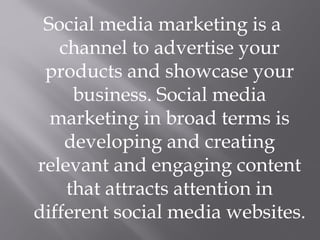 Social media marketing is a
channel to advertise your
products and showcase your
business. Social media
marketing in broad terms is
developing and creating
relevant and engaging content
that attracts attention in
different social media websites.
 