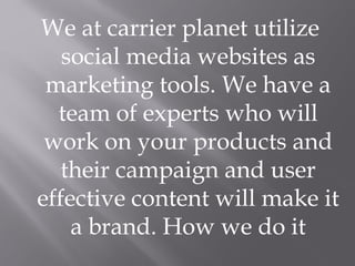 We at carrier planet utilize
social media websites as
marketing tools. We have a
team of experts who will
work on your products and
their campaign and user
effective content will make it
a brand. How we do it
 