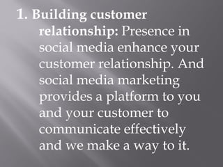 1. Building customer
relationship: Presence in
social media enhance your
customer relationship. And
social media marketing
provides a platform to you
and your customer to
communicate effectively
and we make a way to it.
 