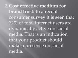 2. Cost effective medium for
brand trust: In a recent
consumer survey it is seen that
72% of total internet users are
dynamically active on social
media. That is an indication
that your product should
make a presence on social
media.
 