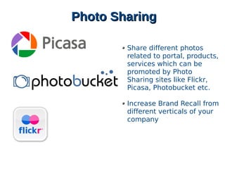 Photo SharingPhoto Sharing
Share different photos
related to portal, products,
services which can be
promoted by Photo
Sharing sites like Flickr,
Picasa, Photobucket etc.
Increase Brand Recall from
different verticals of your
company
 