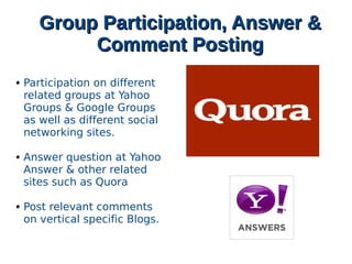 Group Participation, Answer &Group Participation, Answer &
Comment PostingComment Posting
Participation on different
related groups at Yahoo
Groups & Google Groups
as well as different social
networking sites.
Answer question at Yahoo
Answer & other related
sites such as Quora
Post relevant comments
on vertical specific Blogs.
 