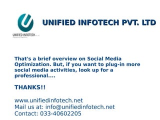 UNIFIED INFOTECH PVT. LTDUNIFIED INFOTECH PVT. LTD
That's a brief overview on Social Media
Optimization. But, if you want to plug-in more
social media activities, look up for a
professional....
THANKS!!
www.unifiedinfotech.net
Mail us at: info@unifiedinfotech.net
Contact: 033-40602205
 