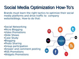 Social Media Optimization How-To'sSocial Media Optimization How-To's
Brands must learn the right tactics to optimize their social
media platforms and drive traffic to company
website/blogs. How-to do that:
●Social Networking
●Micro Blogging
●Video Promotions
●ݺߣ Shows
●Case Study
●Blogging
●Photo Sharing
●Group participation
●Answer and comment posting
●RSS Promotions
●Widgets Promotions
 