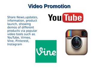 Video PromotionVideo Promotion
Share News,updates,
information, product
launch, showing
demos of different
products via popular
video tools such as
YouTube, Vimeo,
Vine, Pinterest,
Instagram
 
