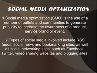 SOCIAL MEDIA OPTAMIZATIONSOCIAL MEDIA OPTAMIZATION
1.Social media optimization (SMO) is the use of a
number of outlets and communities to generate
publicity to increase the awareness of a product,
service brand or event.
2.Types of social media involved include RSS
feeds, social news and bookmarking sites, as well
as social networking sites, such as Facebook,
Twitter, video sharing websites and blogging sites.
 