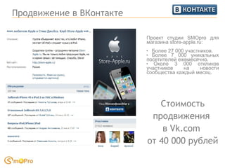 Продвижение в ВКонтакте Проект студии SMOpro для магазина store-apple.ru: Более 27 000 участников.  Более 7 000 уникальных посетителей ежемесячно. Около 3 000 откликов участников на новости сообщества каждый месяц. Стоимость продвижения  в Vk.com  от 40 000 рублей 