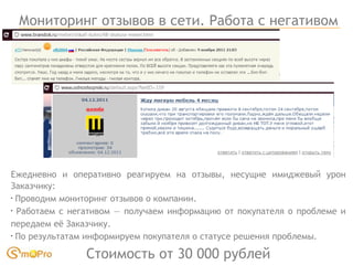 Мониторинг отзывов в сети. Работа с негативом Ежедневно и оперативно реагируем на отзывы, несущие имиджевый урон Заказчику: Проводим мониторинг отзывов о компании.  Работаем с негативом — получаем информацию от покупателя о проблеме и передаем её Заказчику. По результатам информируем покупателя о статусе решения проблемы. Стоимость от 30 000 рублей 