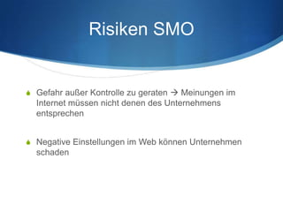 Risiken SMO


S Gefahr außer Kontrolle zu geraten  Meinungen im
  Internet müssen nicht denen des Unternehmens
  entsprechen


S Negative Einstellungen im Web können Unternehmen
  schaden
 