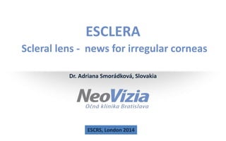 ESCLERA 
Scleral lens - news for irregular corneas 
Dr. Adriana Smorádková, Slovakia 
ESCRS, London 2014 
www.neovizia.sk 
 