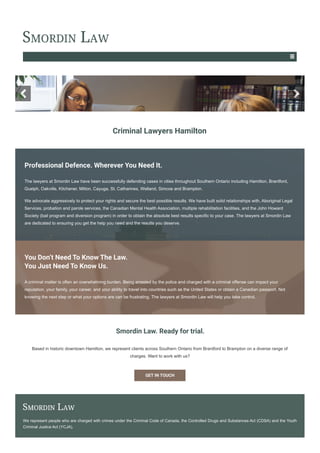 Professional Defence. Wherever You Need It.
The lawyers at Smordin Law have been successfully defending cases in cities throughout Southern Ontario including Hamilton, Brantford,
Guelph, Oakville, Kitchener, Milton, Cayuga, St. Catharines, Welland, Simcoe and Brampton.
We advocate aggressively to protect your rights and secure the best possible results. We have built solid relationships with, Aboriginal Legal
Services, probation and parole services, the Canadian Mental Health Association, multiple rehabilitation facilities, and the John Howard
Society (bail program and diversion program) in order to obtain the absolute best results specific to your case. The lawyers at Smordin Law
are dedicated to ensuring you get the help you need and the results you deserve.
You Don’t Need To Know The Law.
You Just Need To Know Us.
A criminal matter is often an overwhelming burden. Being arrested by the police and charged with a criminal offense can impact your
reputation, your family, your career, and your ability to travel into countries such as the United States or obtain a Canadian passport. Not
knowing the next step or what your options are can be frustrating. The lawyers at Smordin Law will help you take control.
Smordin Law. Ready for trial.
Based in historic downtown Hamilton, we represent clients across Southern Ontario from Brantford to Brampton on a diverse range of
charges. Want to work with us?
GET IN TOUCH
We represent people who are charged with crimes under the Criminal Code of Canada, the Controlled Drugs and Substances Act (CDSA) and the Youth
Criminal Justice Act (YCJA).
Criminal Lawyers Hamilton
 