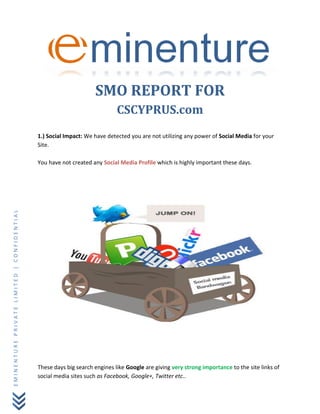 EMINENTUREPRIVATELIMITED|CONFIDENTIAL
SMO REPORT FOR
CSCYPRUS.com
1.) Social Impact: We have detected you are not utilizing any power of Social Media for your
Site.
You have not created any Social Media Profile which is highly important these days.
These days big search engines like Google are giving very strong importance to the site links of
social media sites such as Facebook, Google+, Twitter etc..
 