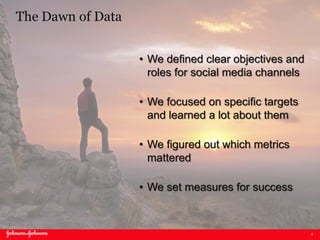 4
The Dawn of Data
• We defined clear objectives and
roles for social media channels
• We focused on specific targets
and learned a lot about them
• We figured out which metrics
mattered
• We set measures for success
 
