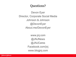 7
Questions?
Devon Eyer
Director, Corporate Social Media
Johnson & Johnson
@DevonEyer
About.me/DevonEyer
www.jnj.com
@JNJNews
@JNJCares
Facebook.com/jnj
www.blogjnj.com
 