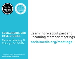 Learn more about past and
upcoming Member Meetings
socialmedia.org/meetings
SOCIALMEDIA.ORG
CASE STUDIES
Member Meeting 32
Chicago, 6-15-2014
Learn more about Member Meetings
socialmedia.org/meetings
SOC
IALMEDIA.
ORG
MEM
B
ER MEETIN
G
32
CHICA
GO
 