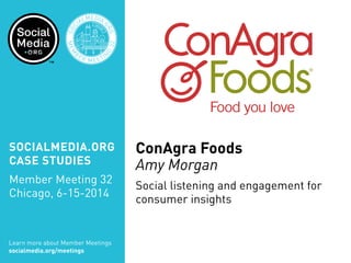 SOCIALMEDIA.ORG
CASE STUDIES
Member Meeting 32
Chicago, 6-15-2014
Learn more about Member Meetings
socialmedia.org/meetings
SOC
IALMEDIA.
ORG
MEM
B
ER MEETIN
G
32
CHICA
GO
ConAgra Foods
Amy Morgan
Social listening and engagement for
consumer insights
 