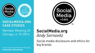 SOCIALMEDIA.ORG
CASE STUDIES
Member Meeting 32
Chicago, 6-15-2014
Learn more about Member Meetings
socialmedia.org/meetings
SOC
IALMEDIA.
ORG
MEM
B
ER MEETIN
G
32
CHICA
GO
SocialMedia.org
Andy Sernovitz
Social media disclosure and ethics for
big brands
 