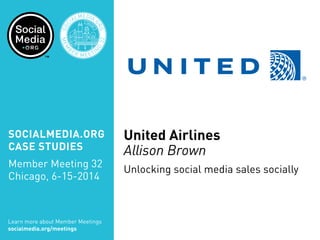SOCIALMEDIA.ORG
CASE STUDIES
Member Meeting 32
Chicago, 6-15-2014
Learn more about Member Meetings
socialmedia.org/meetings
SOC
IALMEDIA.
ORG
MEM
B
ER MEETIN
G
32
CHICA
GO
United Airlines
Allison Brown
Unlocking social media sales socially
 