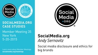 SocialMedia.org
Andy Sernovitz
Social media disclosure and ethics for
big brandsLearn more about Member Meetings
socialmedia.org/meetings
SOCIALMEDIA.ORG
CASE STUDIES
Member Meeting 35
New York
5-20-2015
 