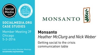 MEM
BER MEETIN
G
39
SOC
IALMEDIA.
ORG
Monsanto
Heather McClurg and Nick Weber
Getting social to the crisis
communication table
Learn more about Member Meetings
socialmedia.org/meetings
SOCIALMEDIA.ORG
CASE STUDIES
Member Meeting 39
Chicago
5-3-2016
 