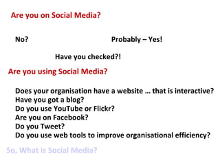 Are you on Social Media? No? Probably – Yes! Are you using Social Media? Does your organisation have a website … that is interactive? Have you got a blog? Do you use YouTube or Flickr? Are you on Facebook? Do you Tweet? Do you use web tools to improve organisational efficiency? Have you checked?! So, What is Social Media? 