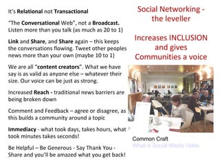 Social Networking - the leveller Increases INCLUSION and gives Communities a voice It's  Relational  not  Transactional “ The  Conversational  Web”, not a  Broadcast.  Listen more than you talk (as much as 20 to 1) Link  and  Share , and  Share  again – this keeps the conversations flowing. Tweet other peoples news more than your own (maybe 10 to 1) We are all “ content creators ”. What we have say is as valid as anyone else – whatever their size. Our voice can be just as strong. Increased  Reach -  traditional news barriers are being broken down Comment and Feedback – agree or disagree, as this builds a community around a topic Immediacy  - what took days, takes hours, what took minutes takes seconds! Be Helpful – Be Generous - Say Thank You - Share and you’ll be amazed what you get back! Common Craft What is Social Media Video 