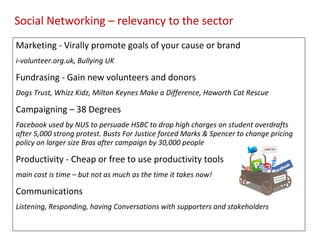 Marketing - Virally promote goals of your cause or brand  i-volunteer.org.uk, Bullying UK Fundrasing - Gain new volunteers and donors Dogs Trust, Whizz Kidz, Milton Keynes Make a Difference, Haworth Cat Rescue Campaigning – 38 Degrees  Facebook used by NUS to persuade HSBC to drop high charges on student overdrafts after 5,000 strong protest. Busts For Justice forced Marks & Spencer to change pricing policy on larger size Bras after campaign by 30,000 people Productivity - Cheap or free to use productivity tools main cost is time – but not as much as the time it takes now! Communications Listening, Responding, having Conversations with supporters and stakeholders Social Networking – relevancy to the sector 