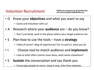 Volunteer Recruitment O Know your  objectives  and what you want to say Come and Volunteer with us! A Research where your  audience  are – do you know? Don’t just build, work in the places where your target audience are S Plan how to use the tools – have a  strategy Video of event?, Blog of experiences? Do ‘ as well as ’ what you do I Choose tool to match audience and  implement Look at what other centres have done, what works elsewhere? S Sustain  the conversation and say thank you Encourage people to return, keep it new, links from websites OASIS was developed by @JohnSheridan   [email_address] 