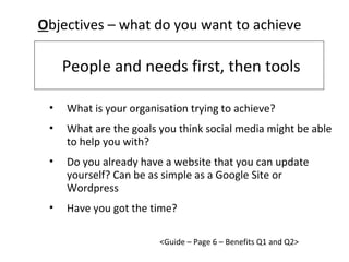 People and needs first, then tools O bjectives – what do you want to achieve <Guide – Page 6 – Benefits Q1 and Q2> What is your organisation trying to achieve? What are the goals you think social media might be able to help you with? Do you already have a website that you can update yourself? Can be as simple as a Google Site or Wordpress Have you got the time? 