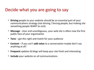 Driving  people to your website should be an essential part of your communications strategy (not driving / forcing people, but making site something people WANT to visit) Message  - clear and unambiguous, your web site is often now the first public face of your organisation Tone  – get this right and match for your audience Context  – if you can’t  add value  to a conversation maybe don’t say anything at all! Frequent  updates & blogs will keep your site fresh and interesting Include  your website on all communications Decide what you are going to say 