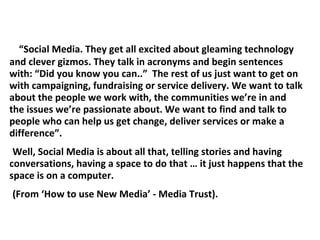 “ Social Media. They get all excited about gleaming technology and clever gizmos. They talk in acronyms and begin sentences with: “Did you know you can..”  The rest of us just want to get on with campaigning, fundraising or service delivery. We want to talk about the people we work with, the communities we’re in and the issues we’re passionate about. We want to find and talk to people who can help us get change, deliver  services or make a difference”.  Well, Social Media is about all that,  telling stories and having conversations, having a space to do that … it just  happens that the space is on a computer.  (From ‘How to use New Media’ - Media Trust). 