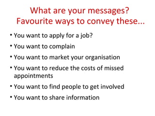 What are your messages?  Favourite ways to convey these... You want to apply for a job? You want to complain You want to market your organisation You want to reduce the costs of missed appointments You want to find people to get involved You want to share information 
