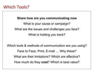 Share how are you communicating now What is your cause or campaign? What are the issues and challenges you face? What is holding you back? Which tools & methods of communication are you using? Face to Face, Print, E-mail … Why these? What are their limitations? Which are effective? How much do they  cost ? Which is best value? Which Tools? 