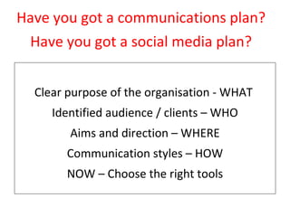 Step 2 – Pick one goal to pursue Clear purpose of the organisation - WHAT  Identified audience / clients – WHO Aims and direction – WHERE Communication styles – HOW NOW – Choose the right tools Have you got a communications plan? Have you got a social media plan? 