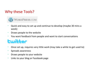 Quick and easy to set up and continue to develop (maybe 30 mins a week) Draws people to the website You want feedback from people and want to start conversations Once set up, requires very little work (may take a while to get used to) Spreads awareness Draws people to your website Links to your blog or Facebook page Why these Tools? 