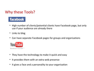 High number of clients/potential clients have Facebook page, but only use if your audience are already there Links to blog Can have separate Facebook pages for groups and organisations They have the technology to make it quick and easy It provides them with an extra web presence It gives a face and a personality to your organisation Why these Tools? 
