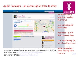 Audio Podcasts – an organisation tells its story Visit ‘ Audacity’ – free software for recording and converting to MP3 to load to the web  http:// audacity.sourceforge.net / Commoncraft Video  explaining Podcasting Another way for people to receive  your news Less cumbersome than video Audioboo – 5 min limit to recordings Use 'Twitcasting' for broadcasting events Instant reporting when editing not a concern 