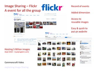 Image Sharing – Flickr A event for all the group Commoncraft Video  explaining Image Sharing Record of events Added dimension Access to reusable images Easy & quick to put on website Hosting 5 Billion images  (Sept 2010 – royalpingdom.com) 