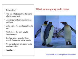 What we are going to do today 'Networking' Find out what social media is and why its important Look at current communications methods Make a plan for good social media use Think about the best way to communicate See how other organisations benefit from using social media Try out and even join some social media websites Have fun ! http://www.flickr.com/photos/virtuatron/ 