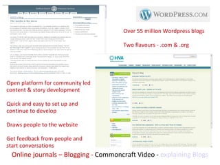 Online journals – Blogging -  Commoncraft Video -  explaining Blogs Open platform for community led content & story development Quick and easy to set up and continue to develop Draws people to the website Get feedback from people and start conversations Over 55 million Wordpress blogs Two flavours - .com & .org 