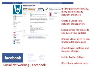 Social Networking - Facebook Dog’s Trust Busts For Justice It’s the place where many, many people already network and share Create a Group for a network of Supporters Set up a Page for people to Like & see your updates Choose URL or even re-skin (Pagemodo) home page Check Privacy settings and frequent changes Link to Twitter & Blog Direct back to home page 