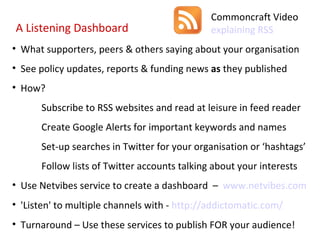 What supporters, peers & others saying about your organisation See policy updates, reports & funding news  as  they published How? Subscribe to RSS websites and read at leisure in feed reader Create Google Alerts for important keywords and names Set-up searches in Twitter for your organisation or ‘hashtags’ Follow lists of Twitter accounts talking about your interests Use Netvibes service to create a dashboard  –  www.netvibes.com 'Listen' to multiple channels with -  http://addictomatic.com/   Turnaround – Use these services to publish FOR your audience! A Listening Dashboard Commoncraft Video  explaining RSS 