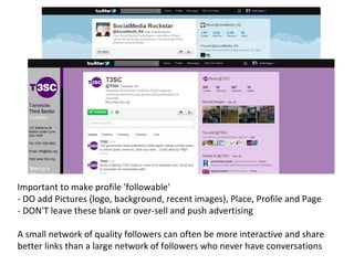 Important to make profile 'followable'  - DO add Pictures (logo, background, recent images), Place, Profile and Page - DON'T leave these blank or over-sell and push advertising A small network of quality followers can often be more interactive and share better links than a large network of followers who never have conversations 