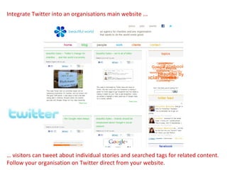 …  visitors can tweet about individual stories and searched tags for related content. Follow your organisation on Twitter direct from your website. Integrate Twitter into an organisations main website ... 
