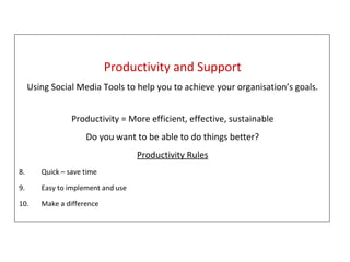 Productivity/Support Productivity and Support Using Social Media Tools to help you to achieve your organisation’s goals. Productivity = More efficient, effective, sustainable Do you want to be able to do things better? Productivity Rules Quick – save time Easy to implement and use Make a difference 