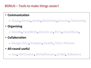 Tools for Productivity/Support Communication Skype ,  Oovoo ,  ipadio ,  Mailchimp ,  Screenr ,  Twitcasting Organising Doodle ,  Eventbrite ,  Del.icio.us ,  Bit.ly ,  CoverItLive ,  Collaboration Google Docs ,  Dropbox ,  Huddle ,  Tom’s Planner All-round useful Jing ,  PDFCreator ,  ShrinkPictures ,  Scribd ,  Slideshare  BONUS – Tools to make things easier! 