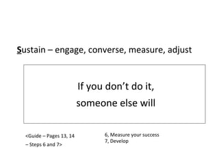 If you don’t do it, someone else will S ustain – engage, converse, measure, adjust <Guide – Pages 13, 14 –  Steps 6 and 7> 6, Measure your success 7, Develop 