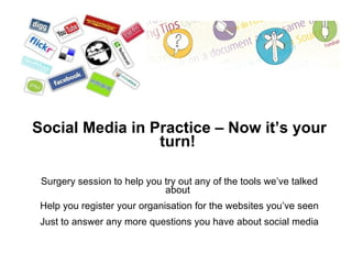 Social Media in Practice – Now it’s your turn! Surgery session to help you try out any of the tools we’ve talked about Help you register your organisation for the websites you’ve seen Just to answer any more questions you have about social media 